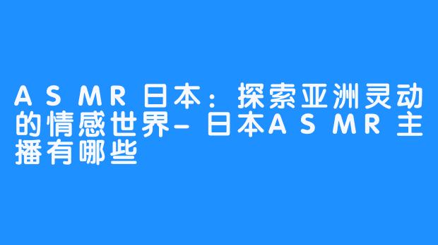 ASMR日本：探索亚洲灵动的情感世界-日本ASMR主播有哪些