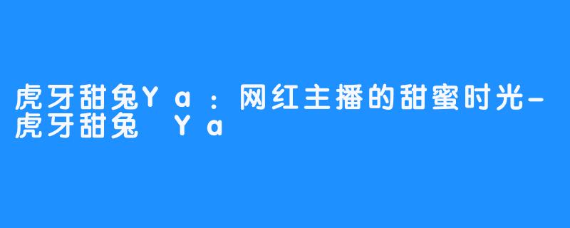 虎牙甜兔Ya:网红主播的甜蜜时光-虎牙甜兔 Ya