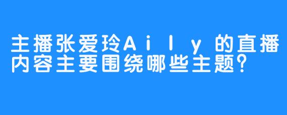 主播张爱玲Aily的直播内容主要围绕哪些主题？