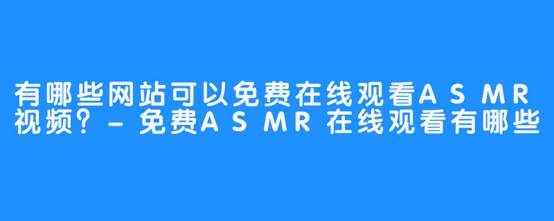 有哪些网站可以免费在线观看ASMR视频？-免费ASMR在线观看有哪些