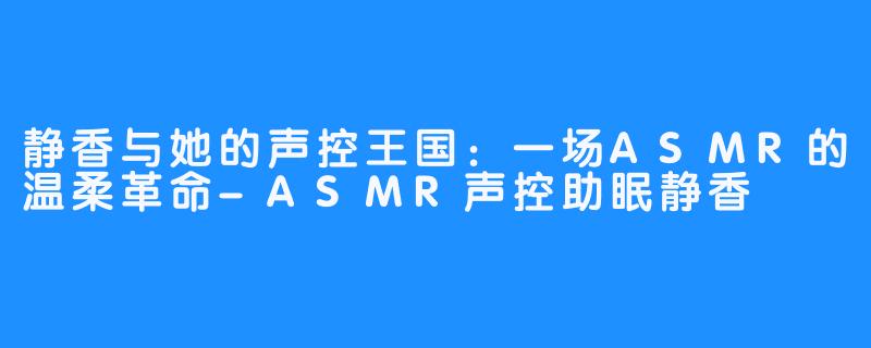 静香与她的声控王国：一场ASMR的温柔革命-ASMR声控助眠静香