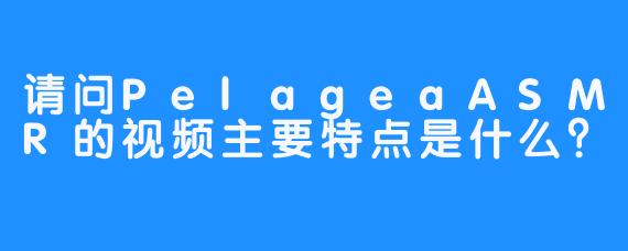 请问PelageaASMR的视频主要特点是什么？