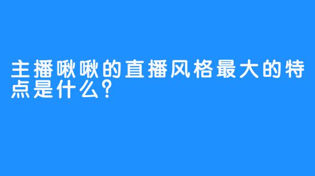 主播啾啾的直播风格最大的特点是什么？