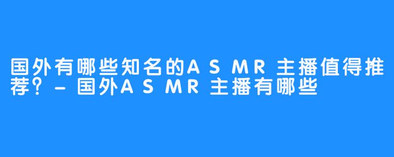 国外有哪些知名的ASMR主播值得推荐？-国外ASMR主播有哪些