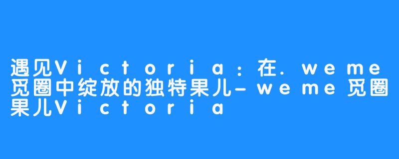 遇见Victoria：在.weme觅圈中绽放的独特果儿-weme觅圈果儿Victoria