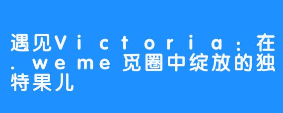 遇见Victoria：在.weme觅圈中绽放的独特果儿