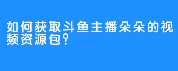 如何获取斗鱼主播朵朵的视频资源包？