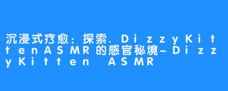 沉浸式疗愈：探索.DizzyKittenASMR的感官秘境-DizzyKitten ASMR