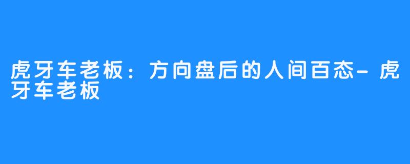 虎牙车老板：方向盘后的人间百态-虎牙车老板