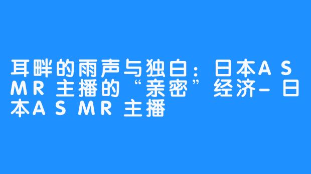 耳畔的雨声与独白:日本ASMR主播的“亲密”经济-日本ASMR主播